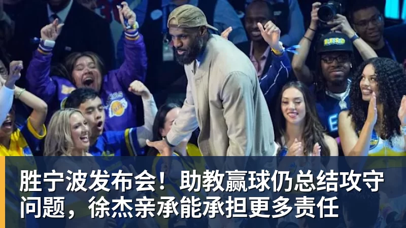 胜宁波发布会！助教赢球仍总结攻守问题，徐杰亲承能承担更多责任