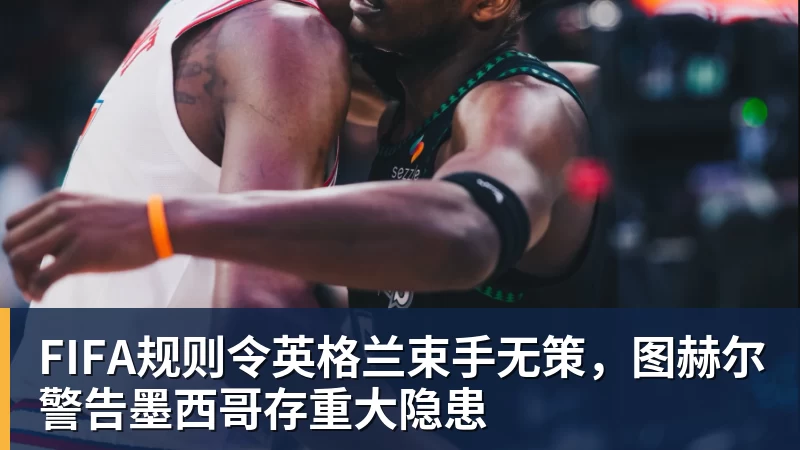 FIFA规则令英格兰束手无策，图赫尔警告墨西哥存重大隐患